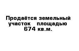 Продаётся земельный участок   площадью 674 кв.м. 